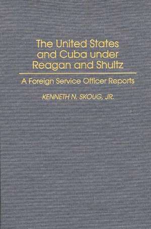 The United States and Cuba under Reagan and Shultz: A Foreign Service Officer Reports de Kenneth N. Skoug