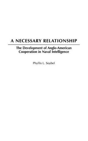 A Necessary Relationship: The Development of Anglo-American Cooperation in Naval Intelligence de Phyllis L. Soybel