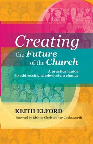 Creating the Future of the Church – A Practical Guide To Addressing Whole–System Change de Keith Elford