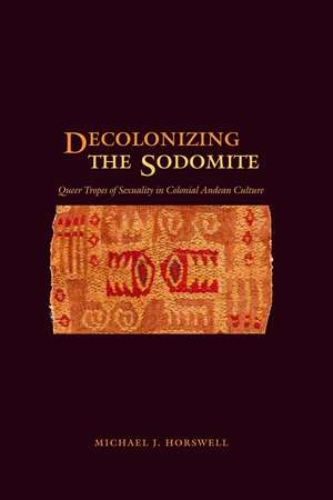 Decolonizing the Sodomite: Queer Tropes of Sexuality in Colonial Andean Culture de Michael J. Horswell