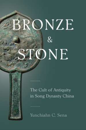 Bronze and Stone – The Cult of Antiquity in Song Dynasty China de Yunchiahn C. Sena