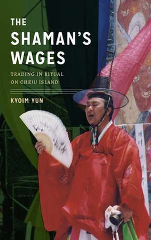 The Shaman`s Wages – Trading in Ritual on Cheju Island de Kyoim Yun