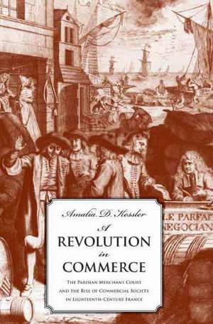 A Revolution in Commerce: The Parisian Merchant Court and the Rise of Commercial Society in Eighteenth-Century France de Amalia D. Kessler