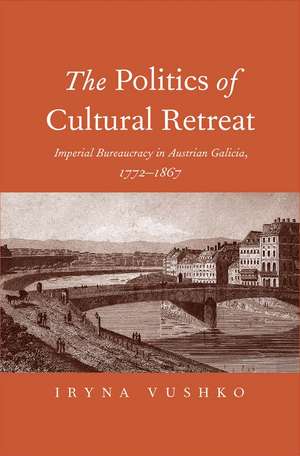 The Politics of Cultural Retreat: Imperial Bureaucracy in Austrian Galicia, 1772-1867 de Iryna Vushko