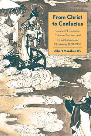 From Christ to Confucius: German Missionaries, Chinese Christians, and the Globalization of Christianity, 1860-1950 de Albert Monshan Wu