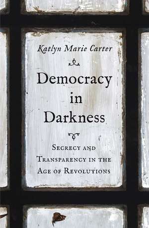 Democracy in Darkness: Secrecy and Transparency in the Age of Revolutions de Katlyn Marie Carter