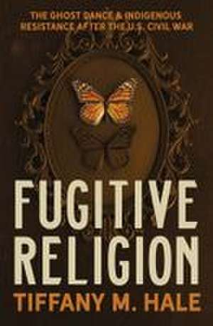 Fugitive Religion: The Ghost Dance and Indigenous Resistance After the U.S. Civil War de Tiffany M. Hale
