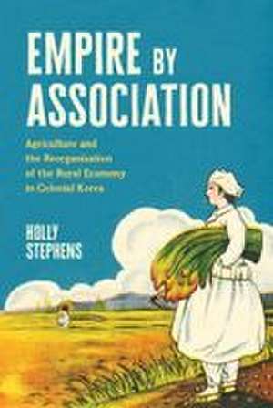 Empire by Association: Agriculture and the Reorganization of the Rural Economy in Colonial Korea de Holly Stephens