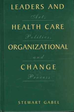 Leaders and Health Care Organizational Change: Art, Politics and Process de Stewart Gabel