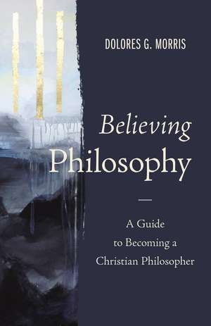 Believing Philosophy: A Guide to Becoming a Christian Philosopher de Dolores G. Morris