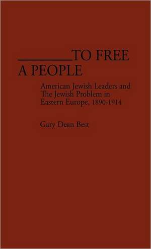 To Free a People: American Jewish Leaders and the Jewish Problem in Eastern Europe, 1890-1914 de Gary Dean Best