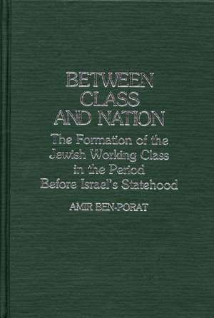 Between Class and Nation: The Formation of the Jewish Working Class in the Period Before Israel's Statehood de Amir Ben Porat