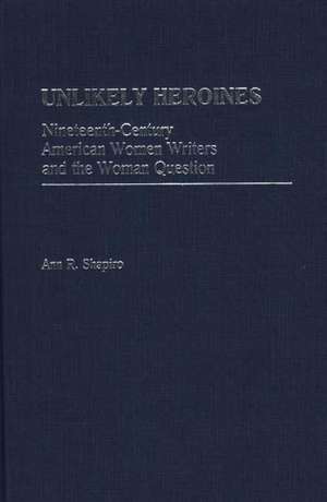 Unlikely Heroines: Nineteenth-Century American Women Writers and the Woman Question de Ann R. Shapiro