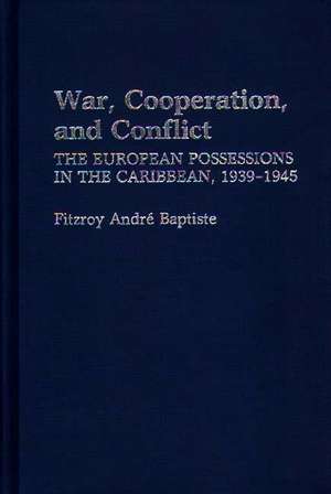 War, Cooperation, and Conflict: The European Possessions in the Caribbean, 1939-1945 de Fitzroy Andre Baptiste