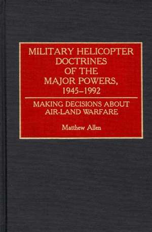 Military Helicopter Doctrines of the Major Powers, 1945-1992: Making Decisions about Air-Land Warfare de Matthew Allen