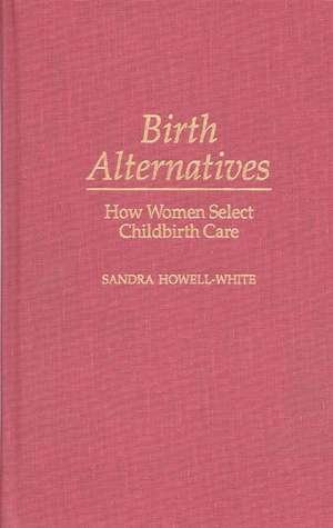 Birth Alternatives: How Women Select Childbirth Care de Sandra Howell-White