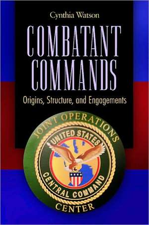 Combatant Commands: Origins, Structure, and Engagements de Cynthia A. Watson