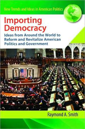 Importing Democracy: Ideas from Around the World to Reform and Revitalize American Politics and Government de Raymond A. Smith