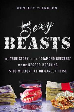 Sexy Beasts: The True Story of the "Diamond Geezers" and the Record-Breaking $100 Million Hatton Garden Heist de Wensley Clarkson