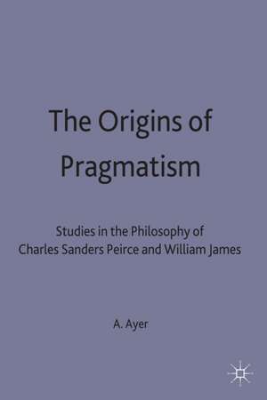 The Origins of Pragmatism: Studies in the Philosophy of Charles Sanders Peirce and William James de A. J. Ayer