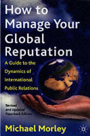 How to Manage Your Global Reputation: A Guide to the Dynamics of International Public Relations de M. Morley