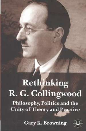 Rethinking R.G. Collingwood: Philosophy, Politics and the Unity of Theory and Practice de Gary Browning