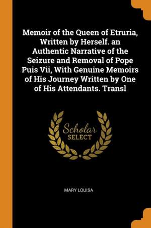 Memoir of the Queen of Etruria, Written by Herself. an Authentic Narrative of the Seizure and Removal of Pope Puis VII, with Genuine Memoirs of His Jo de Mary Louisa