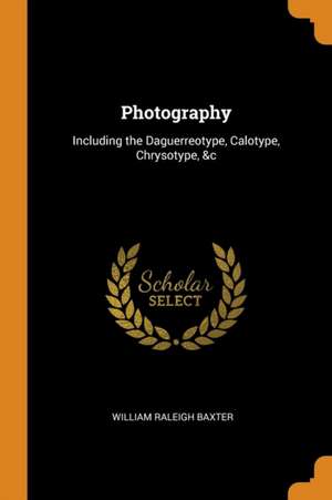 Photography: Including the Daguerreotype, Calotype, Chrysotype, &c de William Raleigh Baxter