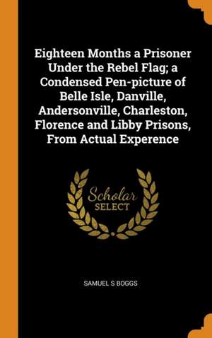 Eighteen Months a Prisoner Under the Rebel Flag; a Condensed Pen-picture of Belle Isle, Danville, Andersonville, Charleston, Florence and Libby Prison de Samuel S. Boggs