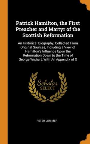 Patrick Hamilton, the First Preacher and Martyr of the Scottish Reformation: An Historical Biography, Collected From Original Sources, Including a Vie de Peter Lorimer