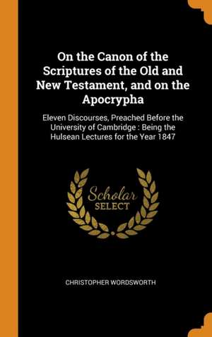 On the Canon of the Scriptures of the Old and New Testament, and on the Apocrypha: Eleven Discourses, Preached Before the University of Cambridge: Bei de Christopher Wordsworth