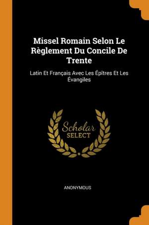 Missel Romain Selon Le Règlement Du Concile de Trente: Latin Et Français Avec Les Épîtres Et Les Évangiles de Anonymous