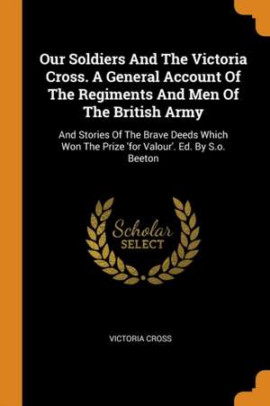 Our Soldiers and the Victoria Cross. a General Account of the Regiments and Men of the British Army: And Stories of the Brave Deeds Which Won the Priz de Victoria Cross