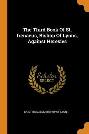 The Third Book of St. Irenaeus, Bishop of Lyons, Against Heresies de Saint Irenaeus (Bishop of Lyon ).