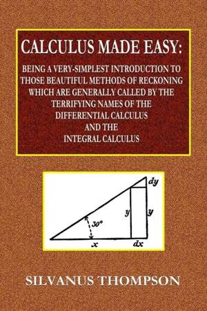 Calculus Made Easy - Being a Very-Simplest Introduction to Those Beautiful Methods of Reckoning Which Are Generally Called by the TERRIFYING NAMES of the Differential Calculus and the Integral Calculus de Silvanus Thompson