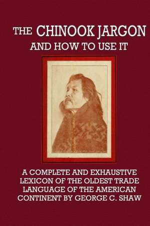 The Chinook Jargon and How to Use It - A Complete and Exhaustive Lexicon of the Oldest Trade Language of the American Continent de George C. Shaw