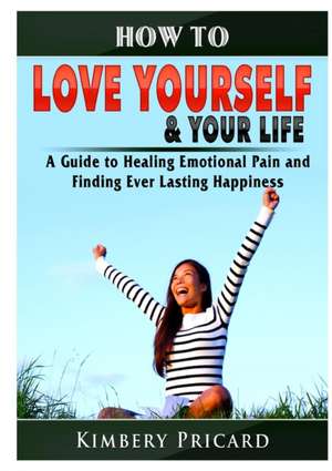 How to Love Yourself & Your Life A Guide to Healing Emotional Pain and Finding Ever Lasting Happiness de Kimbery Pricard