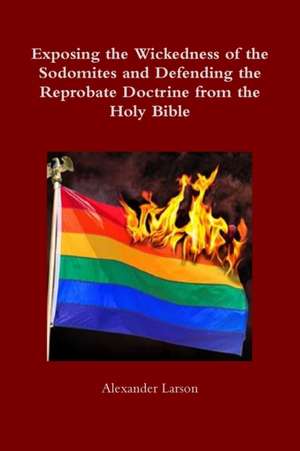 Exposing the Wickedness of the Sodomites and Defending the Reprobate Doctrine from the Holy Bible de Alexander Larson