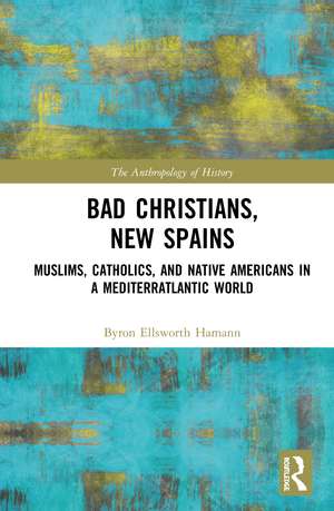 Bad Christians, New Spains: Muslims, Catholics, and Native Americans in a Mediterratlantic World de Byron Ellsworth Hamann