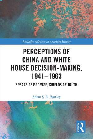 Perceptions of China and White House Decision-Making, 1941-1963: Spears of Promise, Shields of Truth de Adam S.R. Bartley