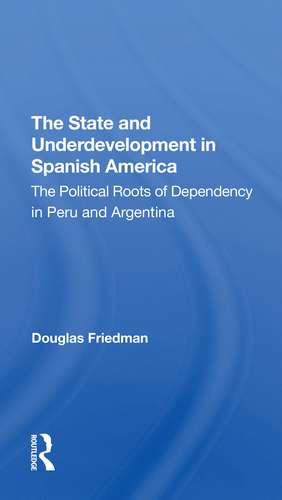 The State And Underdevelopment In Spanish America: The Political Roots Of Dependency In Peru And Argentina de Douglas Friedman