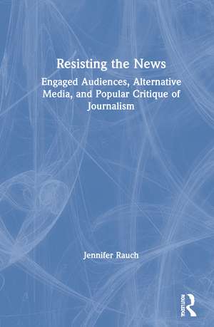 Resisting the News: Engaged Audiences, Alternative Media, and Popular Critique of Journalism de Jennifer Rauch