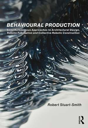 Behavioural Production: Semi-Autonomous Approaches to Architectural Design, Robotic Fabrication and Collective Robotic Construction de Robert Stuart-Smith