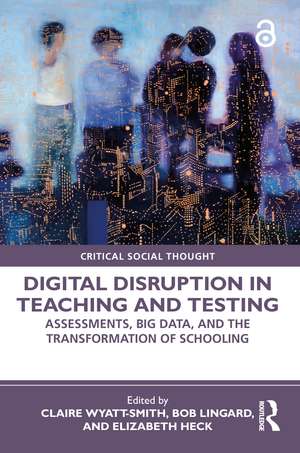 Digital Disruption in Teaching and Testing: Assessments, Big Data, and the Transformation of Schooling de Claire Wyatt-Smith