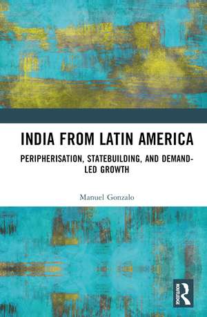 India from Latin America: Peripherisation, Statebuilding, and Demand-Led Growth de Manuel Gonzalo