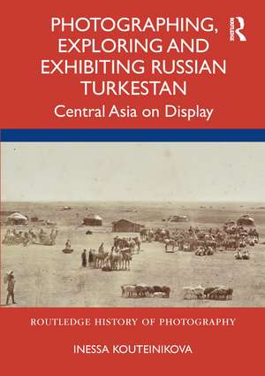 Photographing, Exploring and Exhibiting Russian Turkestan: Central Asia on Display de Inessa Kouteinikova