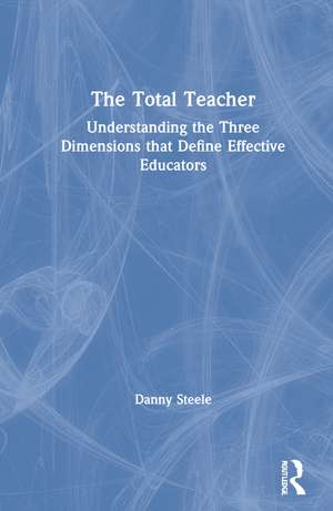 The Total Teacher: Understanding the Three Dimensions that Define Effective Educators de Danny Steele