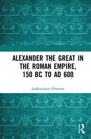 Alexander the Great in the Roman Empire, 150 BC to AD 600 de Jaakkojuhani Peltonen