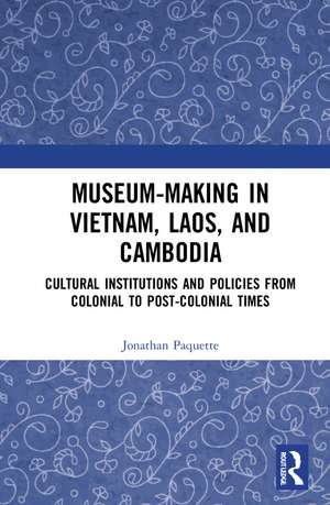 Museum-Making in Vietnam, Laos, and Cambodia: Cultural Institutions and Policies from Colonial to Post-Colonial Times de Jonathan Paquette