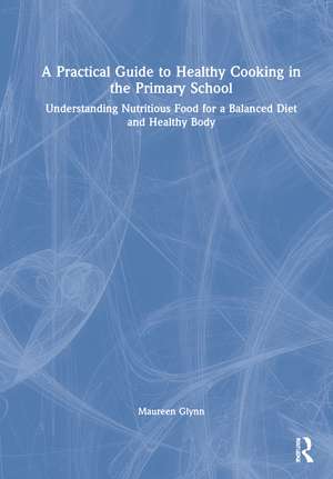 A Practical Guide to Healthy Cooking in the Primary School: Understanding Nutritious Food for a Balanced Diet and Healthy Body de Maureen Glynn